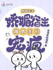 好孕生子：娇媚宿主被男主们宠疯免费阅读_好孕生子：娇媚宿主被男主们宠疯