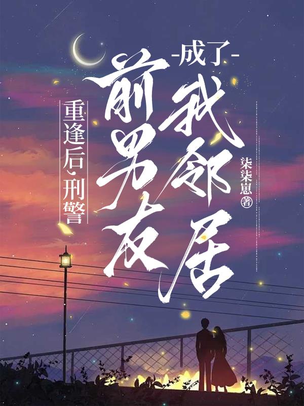重逢后，刑警前男友成了我邻居免费阅读_重逢后，刑警前男友成了我邻居
