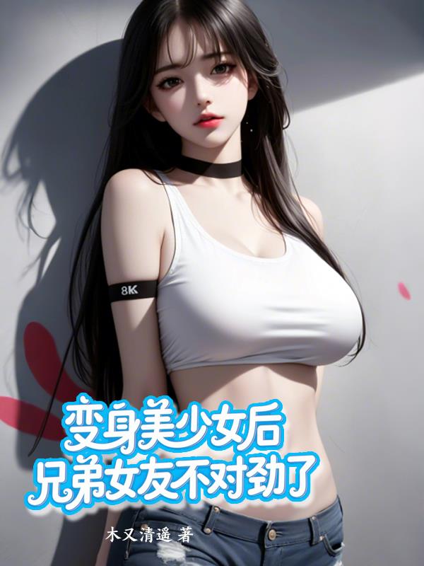 变身美少女后，兄弟女友不对劲了免费阅读_变身美少女后，兄弟女友不对劲了